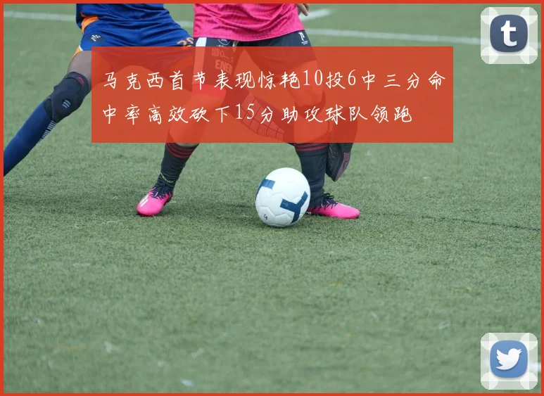 马克西首节表现惊艳10投6中三分命中率高效砍下15分助攻球队领跑