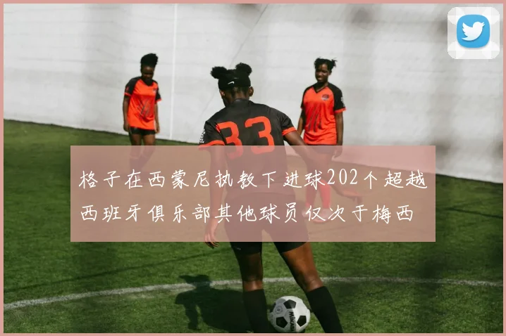 格子在西蒙尼执教下进球202个超越西班牙俱乐部其他球员仅次于梅西