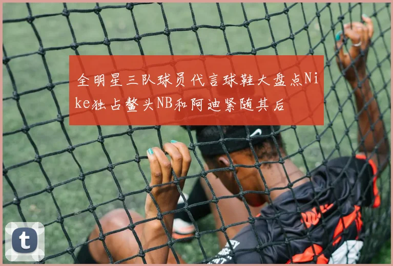 全明星三队球员代言球鞋大盘点Nike独占鳌头NB和阿迪紧随其后