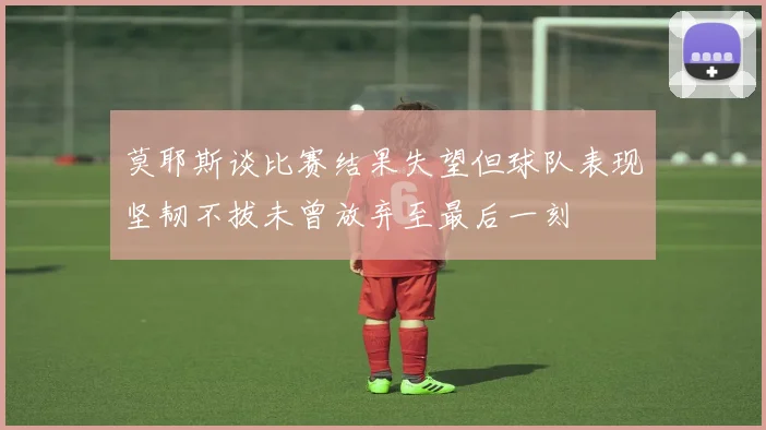 莫耶斯谈比赛结果失望但球队表现坚韧不拔未曾放弃至最后一刻