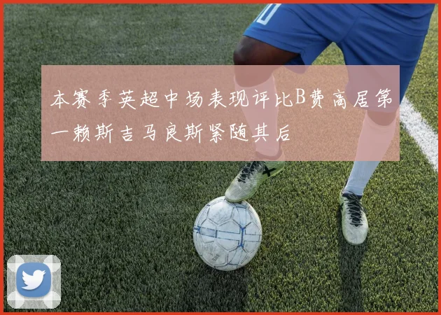 本赛季英超中场表现评比B费高居第一赖斯吉马良斯紧随其后