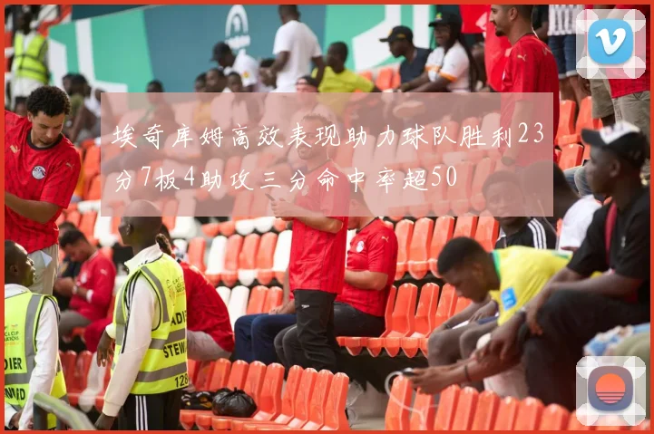 埃奇库姆高效表现助力球队胜利23分7板4助攻三分命中率超50