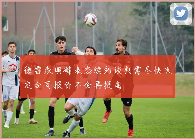 德雷森明确表态续约谈判需尽快决定合同报价不会再提高