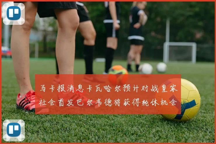 马卡报消息卡瓦哈尔预计对战皇家社会首发巴尔韦德将获得轮休机会