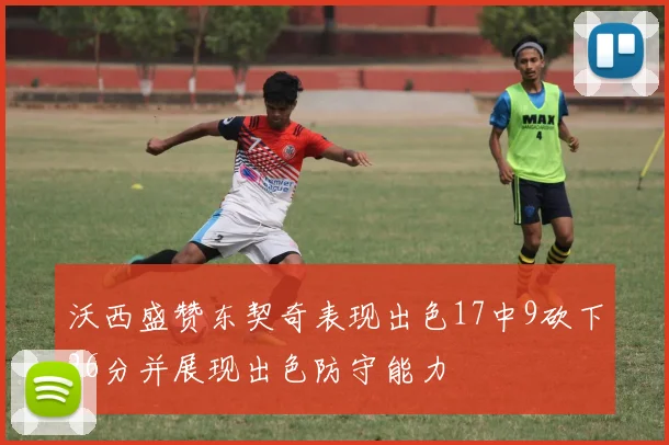 沃西盛赞东契奇表现出色17中9砍下26分并展现出色防守能力