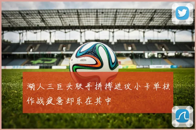 湖人三巨头联手拼搏进攻小卡单核作战疲惫却乐在其中