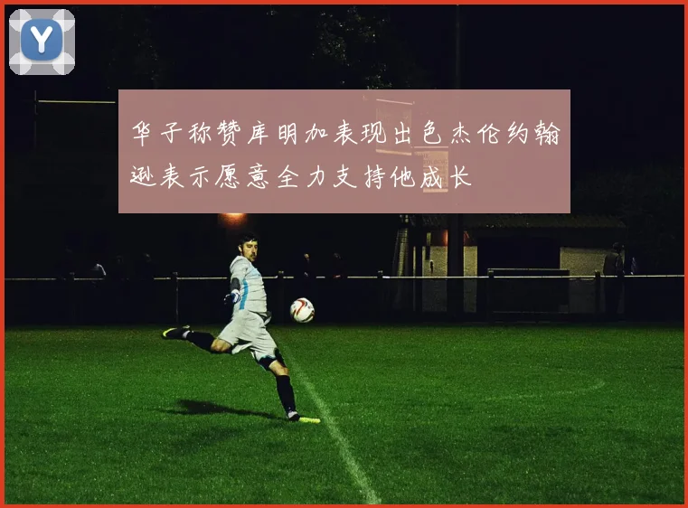 华子称赞库明加表现出色杰伦约翰逊表示愿意全力支持他成长
