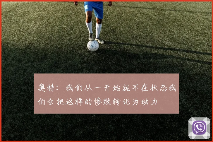 奥特：我们从一开始就不在状态我们会把这样的惨败转化为动力