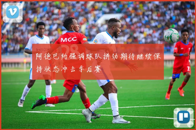 阿德巴约强调球队拼劲期待继续保持状态冲击季后赛