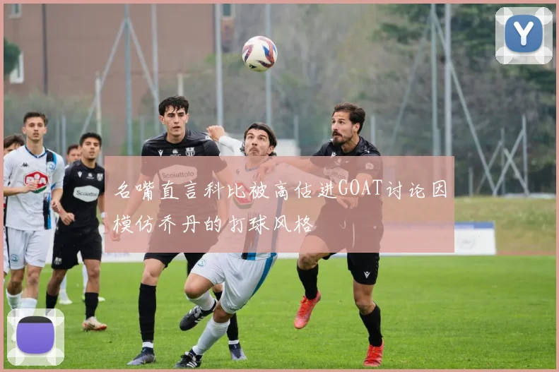 名嘴直言科比被高估进GOAT讨论因模仿乔丹的打球风格