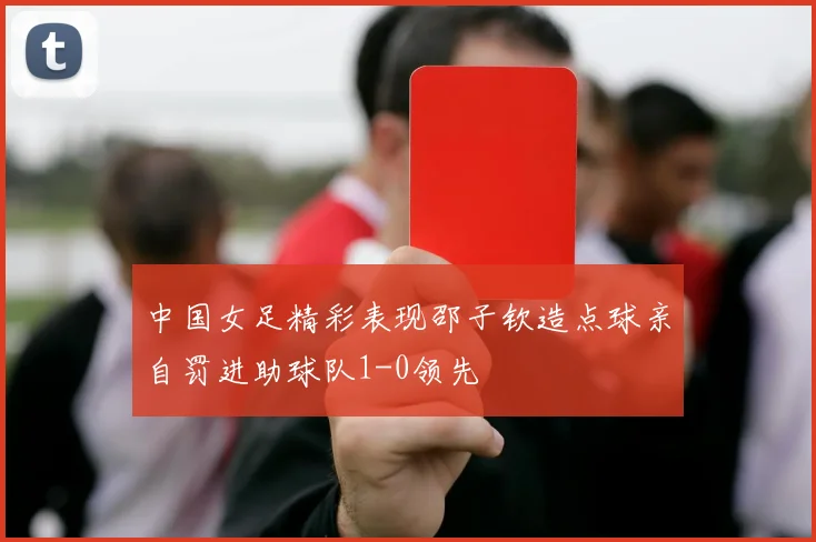 中国女足精彩表现邵子钦造点球亲自罚进助球队1-0领先