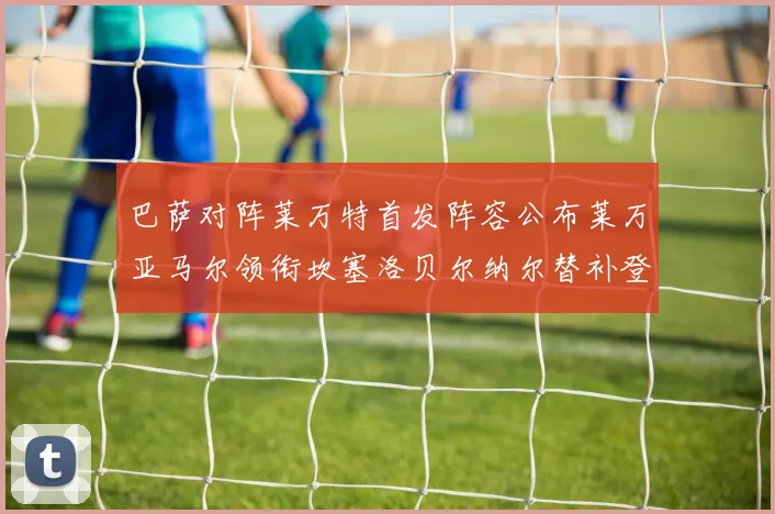 巴萨对阵莱万特首发阵容公布莱万亚马尔领衔坎塞洛贝尔纳尔替补登场