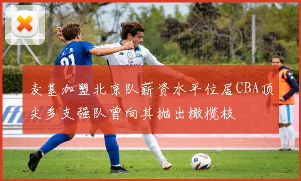 麦基加盟北京队薪资水平位居CBA顶尖多支强队曾向其抛出橄榄枝