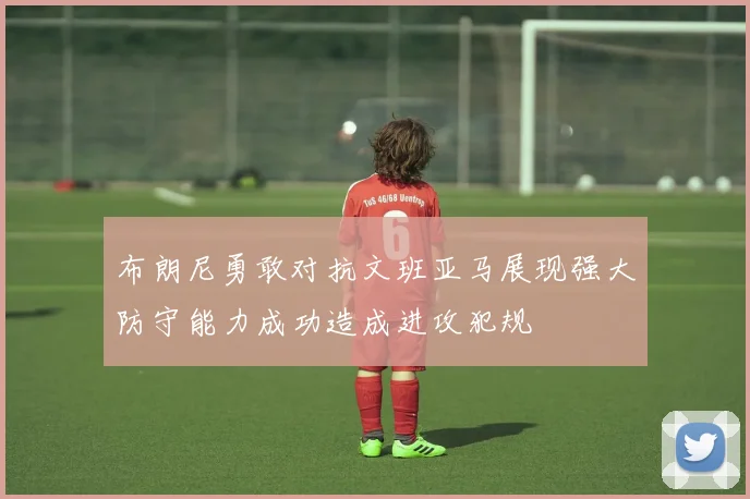 布朗尼勇敢对抗文班亚马展现强大防守能力成功造成进攻犯规