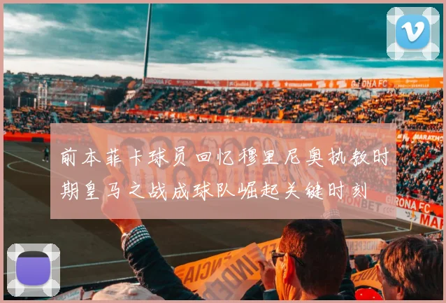 前本菲卡球员回忆穆里尼奥执教时期皇马之战成球队崛起关键时刻