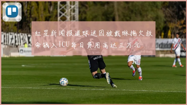 红星新闻报道球迷因被戴琳拖欠救命钱入ICU每日费用高达三万元