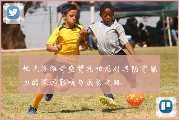 帕夫洛维奇盛赞孔帕尼对其防守能力的深远影响与成长之路