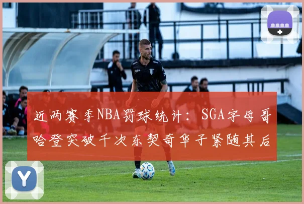 近两赛季NBA罚球统计：SGA字母哥哈登突破千次东契奇华子紧随其后