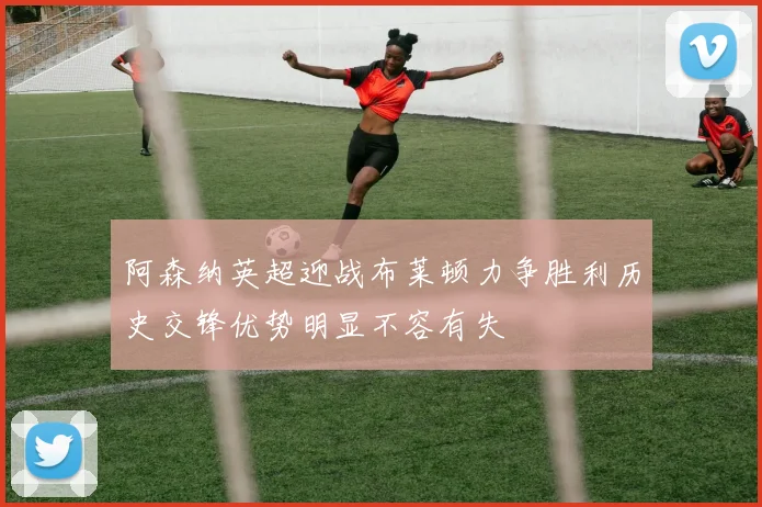 阿森纳英超迎战布莱顿力争胜利历史交锋优势明显不容有失