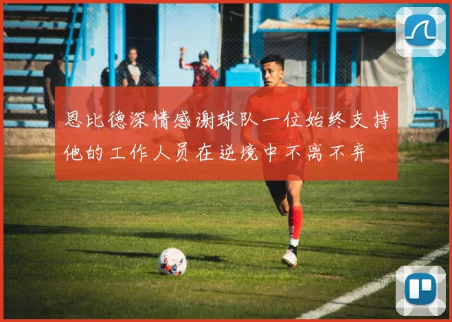 恩比德深情感谢球队一位始终支持他的工作人员在逆境中不离不弃
