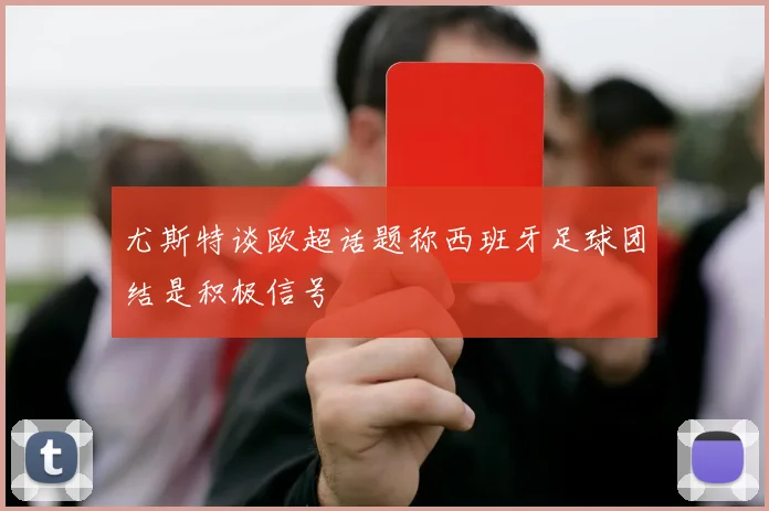 尤斯特谈欧超话题称西班牙足球团结是积极信号