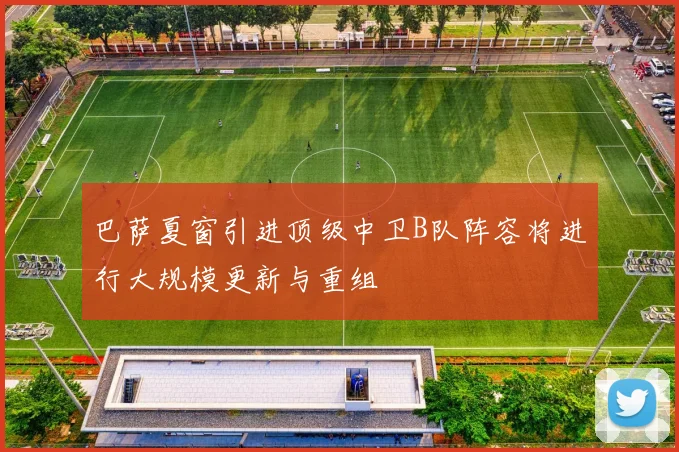 巴萨夏窗引进顶级中卫B队阵容将进行大规模更新与重组