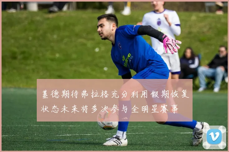 基德期待弗拉格充分利用假期恢复状态未来将多次参与全明星赛事