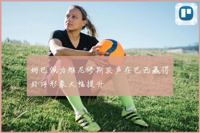 姆巴佩为维尼修斯发声在巴西赢得好评形象大幅提升
