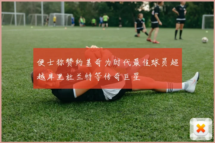 便士称赞约基奇为时代最佳球员超越库里杜兰特等传奇巨星