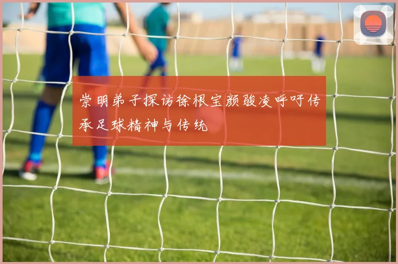 崇明弟子探访徐根宝颜骏凌呼吁传承足球精神与传统