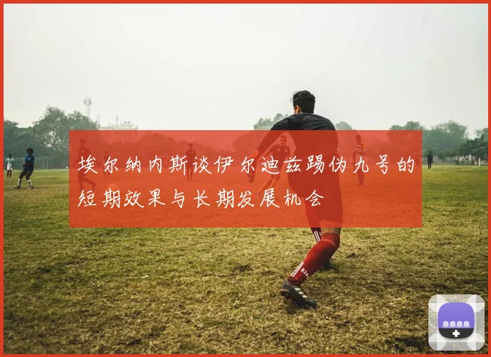 埃尔纳内斯谈伊尔迪兹踢伪九号的短期效果与长期发展机会