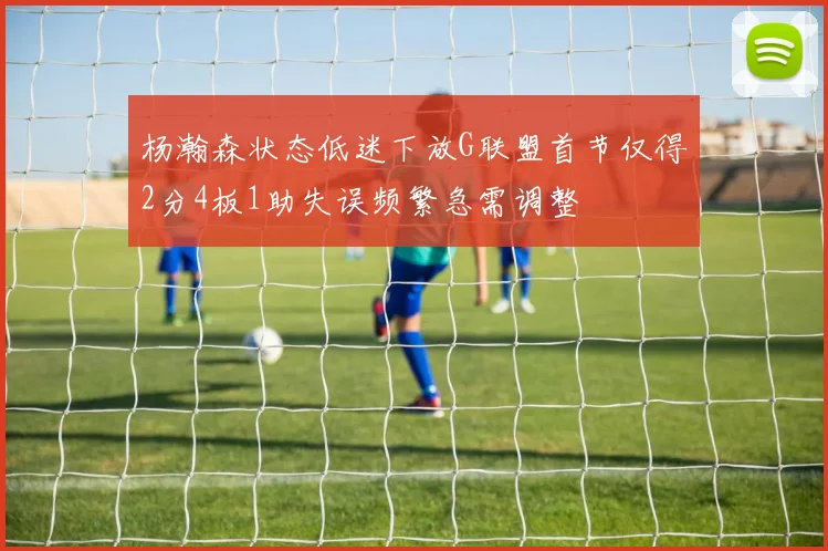杨瀚森状态低迷下放G联盟首节仅得2分4板1助失误频繁急需调整