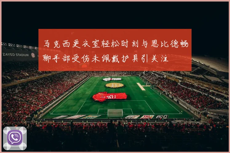 马克西更衣室轻松时刻与恩比德畅聊手部受伤未佩戴护具引关注